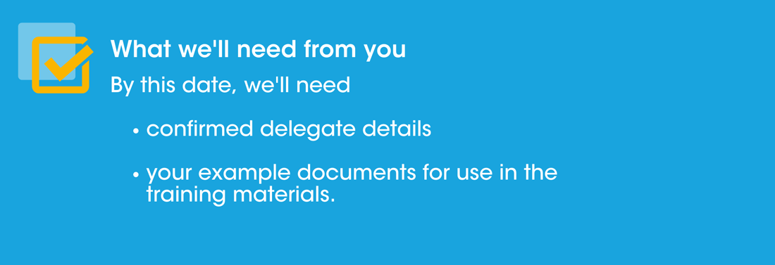 What we'll need from you: We'll need confirmed delegate details and your example documents for use in the training materials by this date.