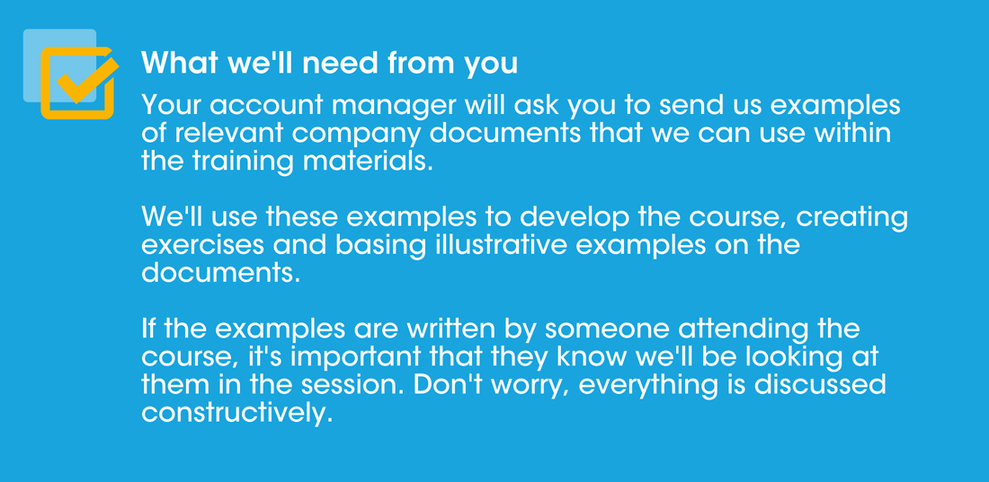 What we'll need from you: Your account manager will ask you to send us examples of relevant company documents that we can use within the training materials. We'll use these examples for the course development, creating exercises and basing illustrative examples on the documents. If the examples are written by someone attending the course, it's important that they know we'll be looking at them in the session. Don't worry, everything is discussed constructively.