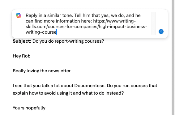 Prompting outlook to reply with copilot. Original email is enquiring about whether emphasis runs courses that explain how to avoid documentese. Prompt reads: 'reply in a similar tone. Tell him that yes, we do, and he can find more information here: https://www. Writing-skills. Com/courses-for-companies/high-impact-business-writing-course'