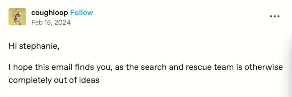 Post from the tumblr account @coughloop: hi stephanie – i hope this email finds you, as the search and rescue team is otherwise completely out of ideas